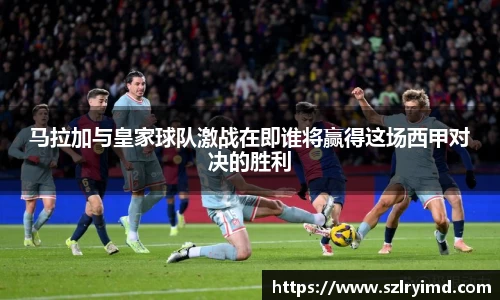 马拉加与皇家球队激战在即谁将赢得这场西甲对决的胜利